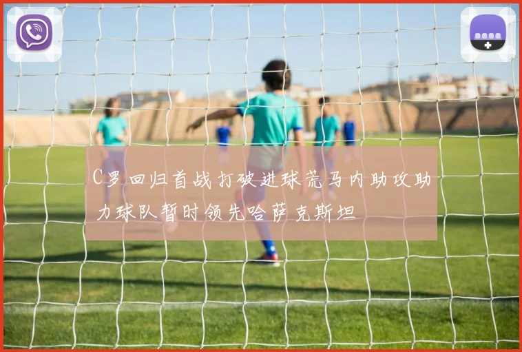 C罗回归首战打破进球荒马内助攻助力球队暂时领先哈萨克斯坦