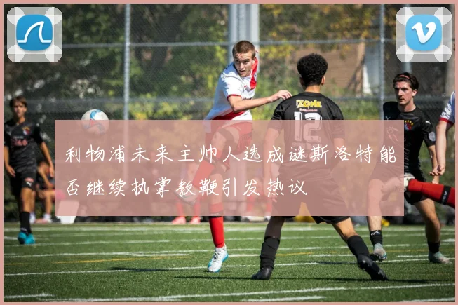 利物浦未来主帅人选成谜斯洛特能否继续执掌教鞭引发热议