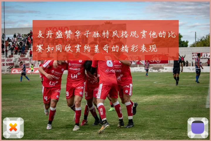 麦丹盛赞华子独特风格观赏他的比赛如同欣赏约基奇的精彩表现