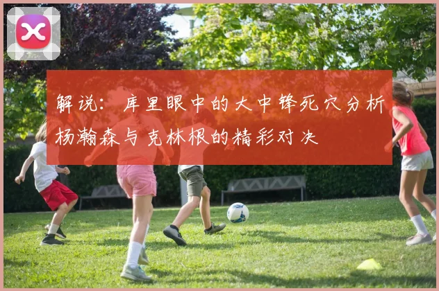 解说：库里眼中的大中锋死穴分析杨瀚森与克林根的精彩对决