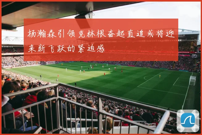 杨瀚森引领克林根奋起直追或将迎来新飞跃的紧迫感