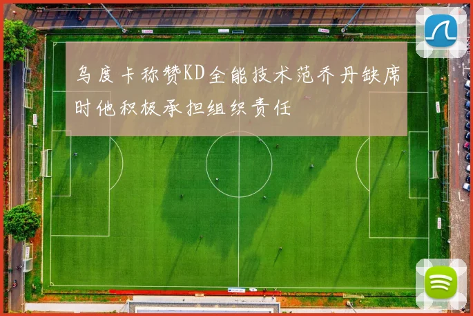 乌度卡称赞KD全能技术范乔丹缺席时他积极承担组织责任