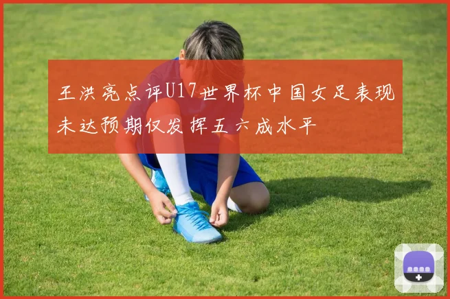 王洪亮点评U17世界杯中国女足表现未达预期仅发挥五六成水平