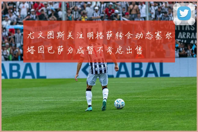 尤文图斯关注明格萨转会动态塞尔塔因巴萨分成暂不考虑出售