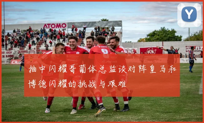 抽中闪耀哥葡体总监谈对阵皇马和博德闪耀的挑战与艰难