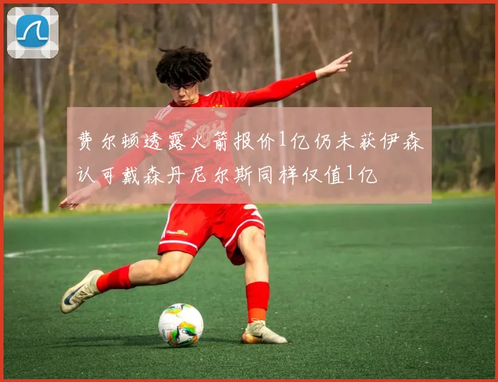 费尔顿透露火箭报价1亿仍未获伊森认可戴森丹尼尔斯同样仅值1亿