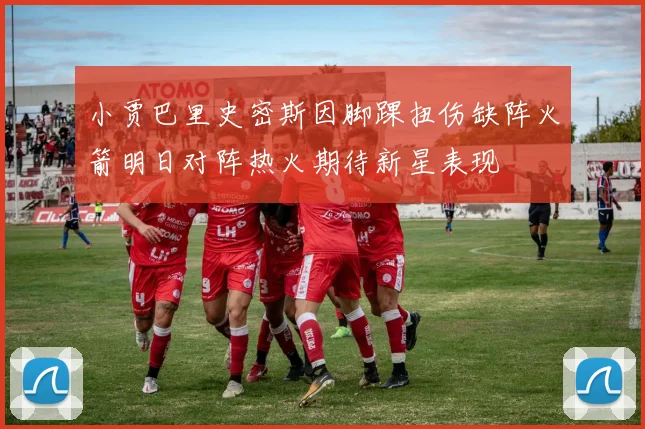 小贾巴里史密斯因脚踝扭伤缺阵火箭明日对阵热火期待新星表现