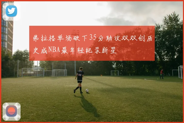 弗拉格单场砍下35分助攻双双创历史成NBA最年轻纪录新星