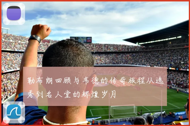 勒布朗回顾与韦德的传奇旅程从选秀到名人堂的辉煌岁月