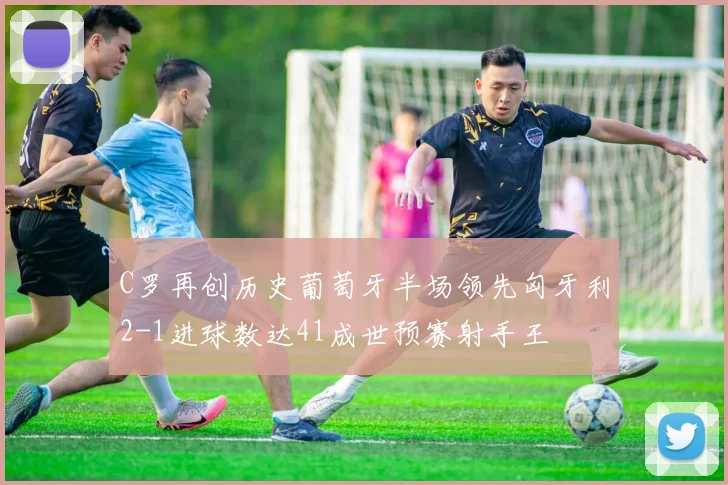 C罗再创历史葡萄牙半场领先匈牙利2-1进球数达41成世预赛射手王