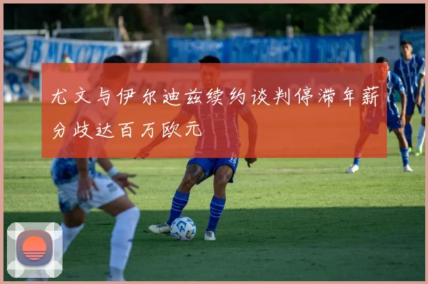 尤文与伊尔迪兹续约谈判停滞年薪分歧达百万欧元