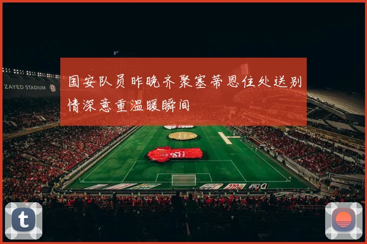 国安队员昨晚齐聚塞蒂恩住处送别情深意重温暖瞬间
