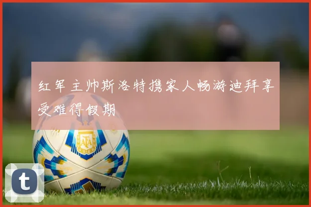 红军主帅斯洛特携家人畅游迪拜享受难得假期