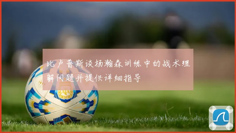 比卢普斯谈杨瀚森训练中的战术理解问题并提供详细指导
