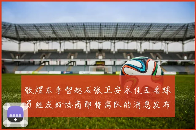 张煜东李智赵石张卫安永佳五名球员经友好协商即将离队的消息发布