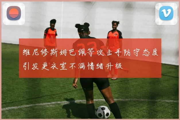 维尼修斯姆巴佩等攻击手防守态度引发更衣室不满情绪升级