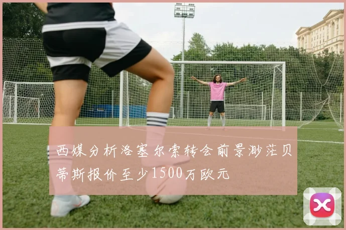 西媒分析洛塞尔索转会前景渺茫贝蒂斯报价至少1500万欧元