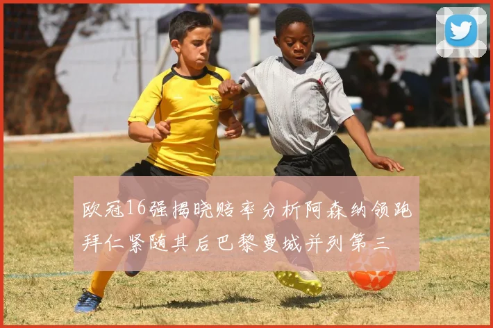 欧冠16强揭晓赔率分析阿森纳领跑拜仁紧随其后巴黎曼城并列第三