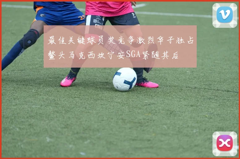 最佳关键球员奖竞争激烈华子独占鳌头马克西坎宁安SGA紧随其后