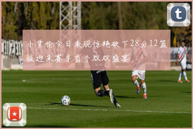 小贾伦今日表现惊艳砍下28分12篮板迎来赛季首个双双盛宴