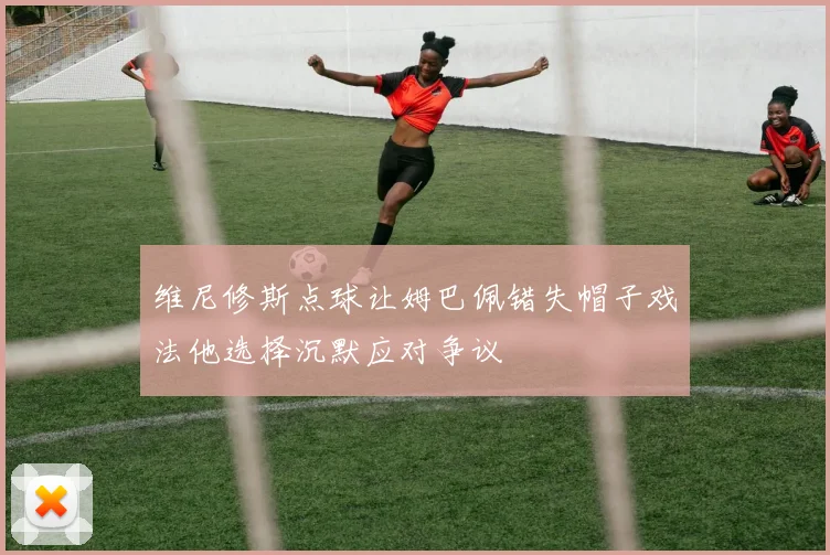 维尼修斯点球让姆巴佩错失帽子戏法他选择沉默应对争议