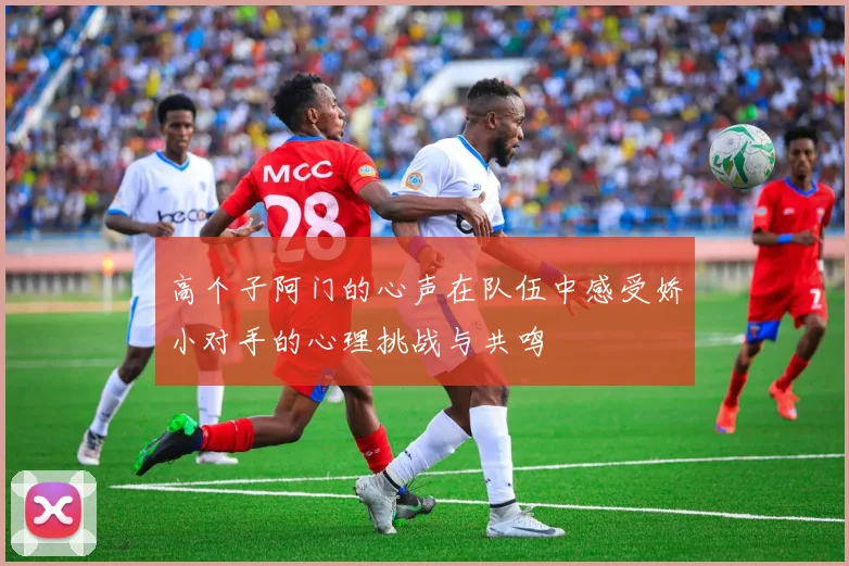 高个子阿门的心声在队伍中感受娇小对手的心理挑战与共鸣