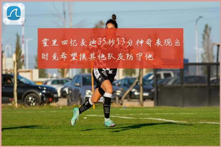 霍里回忆麦迪35秒13分神奇表现当时竟希望换其他队友防守他